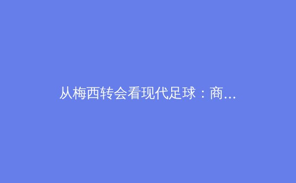 从梅西转会看现代足球：商业价值与竞技本质的博弈