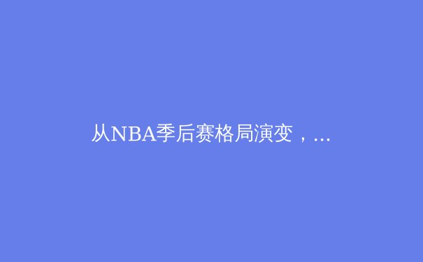 从NBA季后赛格局演变，看现代篮球的战术革命与球星价值 - 2