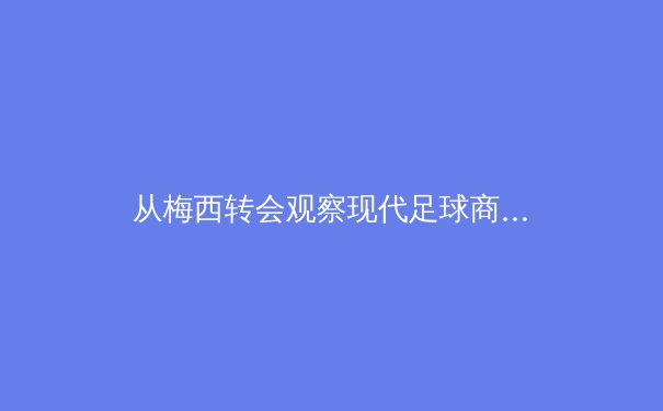 从梅西转会观察现代足球商业与竞技的深度融合 - 4