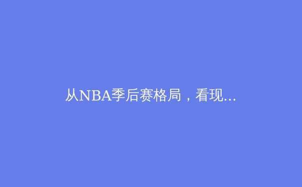 从NBA季后赛格局，看现代篮球战术的演变与巨星价值