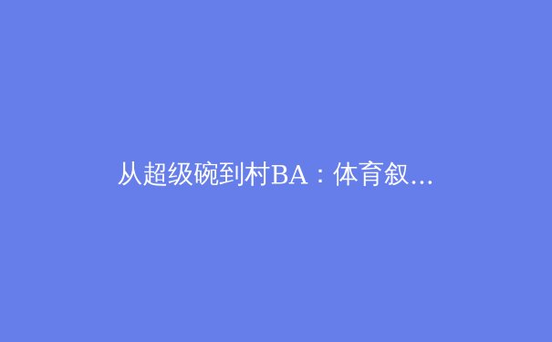 从超级碗到村BA：体育叙事背后的商业逻辑与人文精神