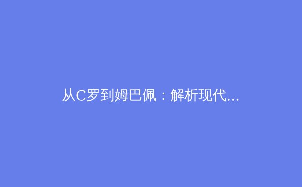 从C罗到姆巴佩：解析现代足球前锋的战术演变与技术要求 - 3